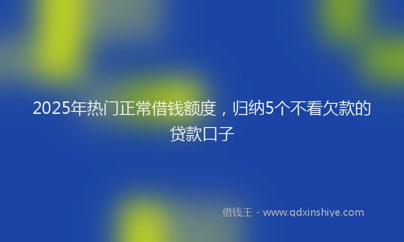 2025年热门正常借钱额度，归纳5个不看欠款的贷款口子