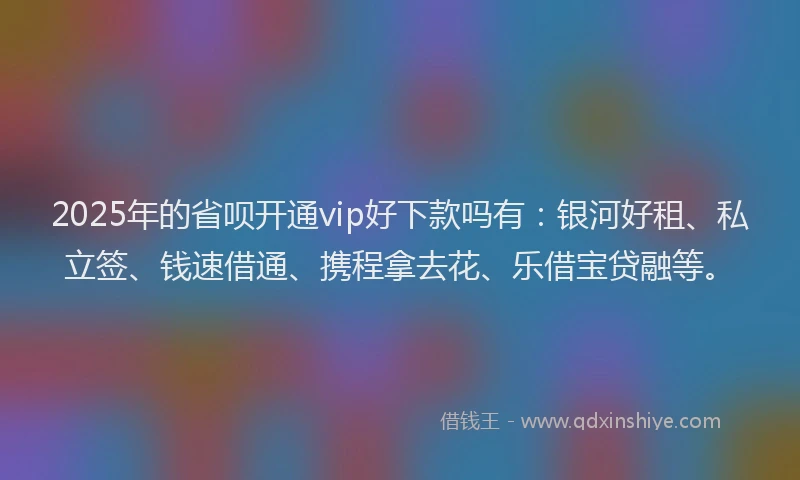 2025年的省呗开通vip好下款吗有：银河好租、私立签、钱速借通、携程拿去花、乐借宝贷融等。