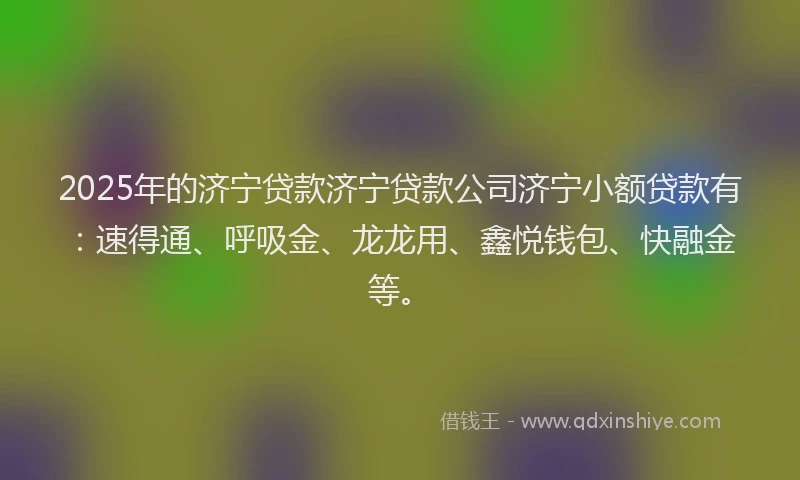 2025年的济宁贷款济宁贷款公司济宁小额贷款有：速得通、呼吸金、龙龙用、鑫悦钱包、快融金等。