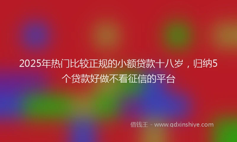 2025年热门比较正规的小额贷款十八岁，归纳5个贷款好做不看征信的平台