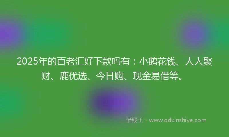 2025年的百老汇好下款吗有：小鹅花钱、人人聚财、鹿优选、今日购、现金易借等。