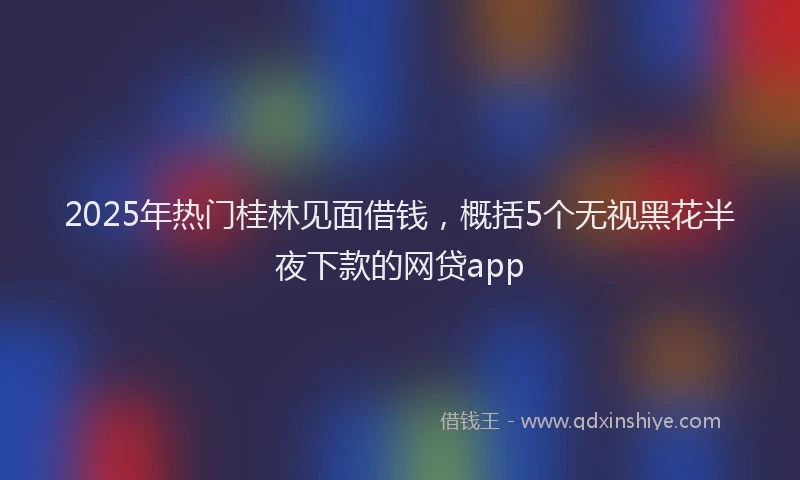 2025年热门桂林见面借钱，概括5个无视黑花半夜下款的网贷app
