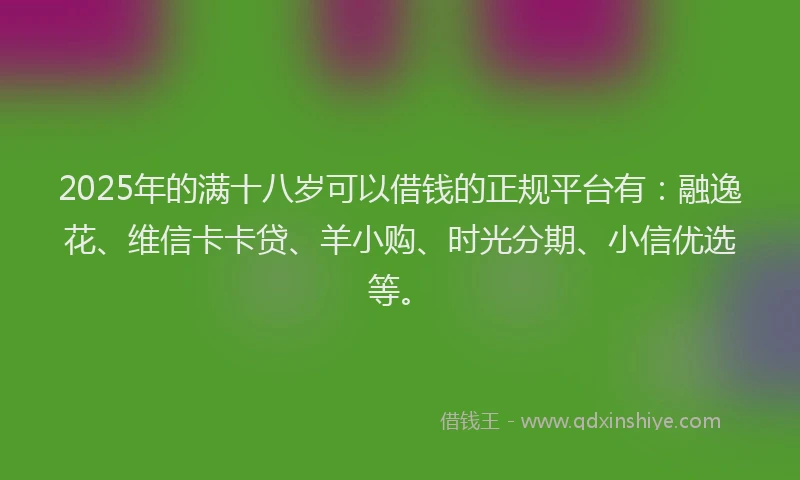 2025年的满十八岁可以借钱的正规平台有：融逸花、维信卡卡贷、羊小购、时光分期、小信优选等。