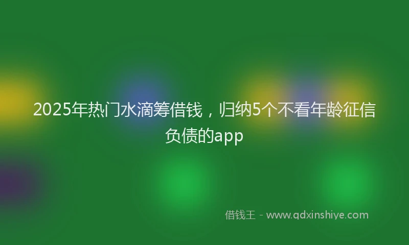 2025年热门水滴筹借钱，归纳5个不看年龄征信负债的app