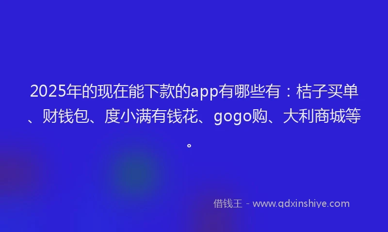 2025年的现在能下款的app有哪些有：桔子买单、财钱包、度小满有钱花、gogo购、大利商城等。