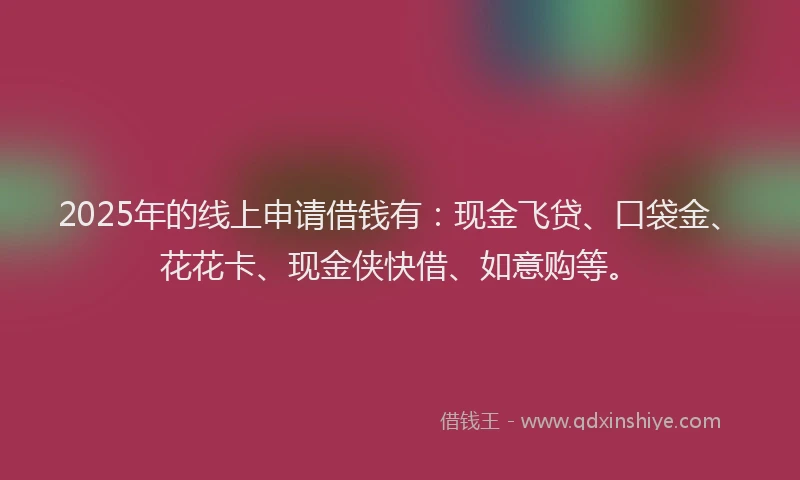 2025年的线上申请借钱有：现金飞贷、口袋金、花花卡、现金侠快借、如意购等。