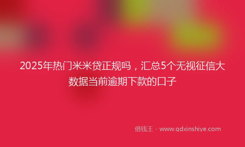 2025年热门米米贷正规吗，汇总5个无视征信大数据当前逾期下款的口子