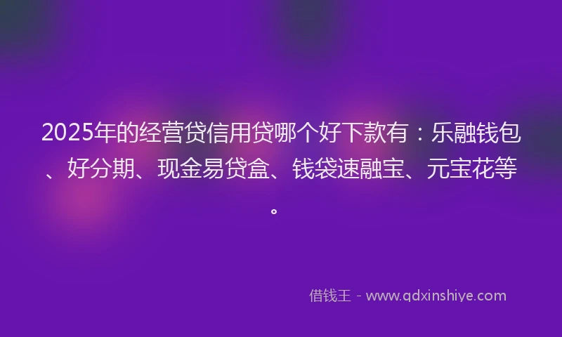 2025年的经营贷信用贷哪个好下款有：乐融钱包、好分期、现金易贷盒、钱袋速融宝、元宝花等。