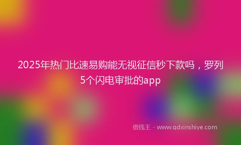 2025年热门比速易购能无视征信秒下款吗，罗列5个闪电审批的app