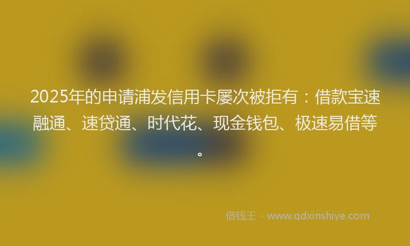 2025年的申请浦发信用卡屡次被拒有：借款宝速融通、速贷通、时代花、现金钱包、极速易借等。