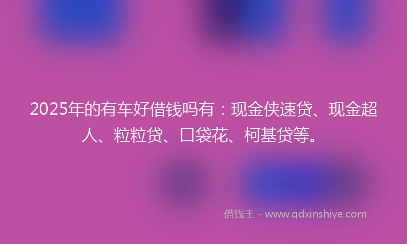 2025年的有车好借钱吗有：现金侠速贷、现金超人、粒粒贷、口袋花、柯基贷等。