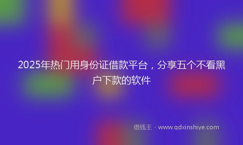 2025年热门用身份证借款平台，分享五个不看黑户下款的软件