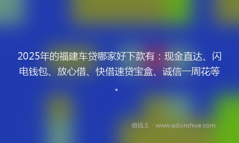 2025年的福建车贷哪家好下款有：现金直达、闪电钱包、放心借、快借速贷宝盒、诚信一周花等。
