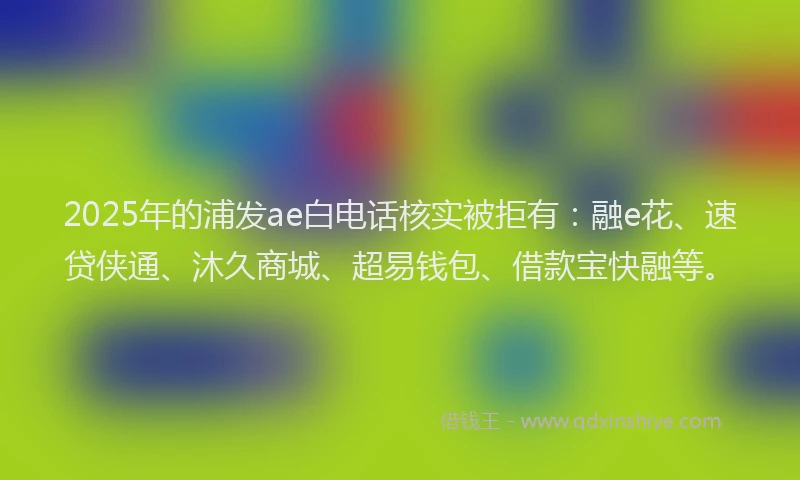 2025年的浦发ae白电话核实被拒有：融e花、速贷侠通、沐久商城、超易钱包、借款宝快融等。