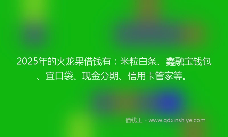 2025年的火龙果借钱有：米粒白条、鑫融宝钱包、宜口袋、现金分期、信用卡管家等。