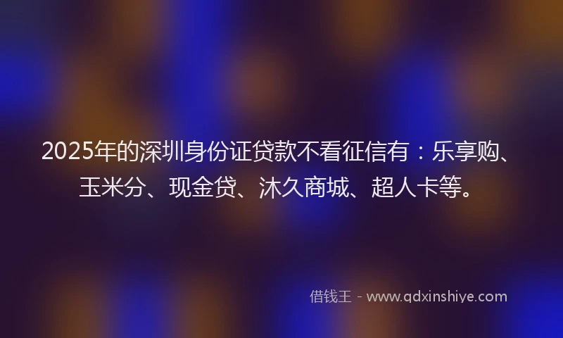2025年的深圳身份证贷款不看征信有：乐享购、玉米分、现金贷、沐久商城、超人卡等。