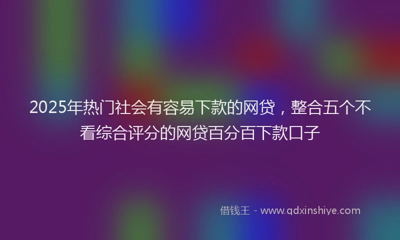 2025年热门社会有容易下款的网贷，整合五个不看综合评分的网贷百分百下款口子