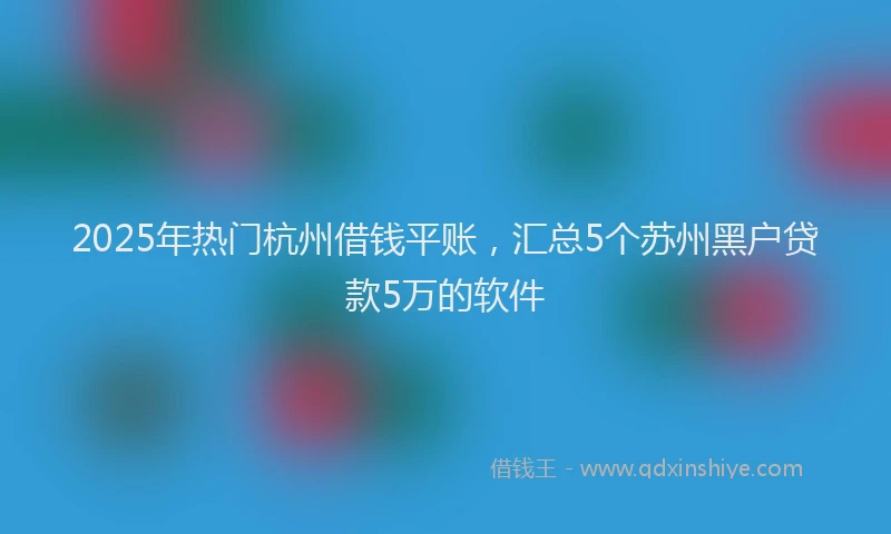 2025年热门杭州借钱平账，汇总5个苏州黑户贷款5万的软件