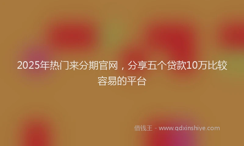 2025年热门来分期官网，分享五个贷款10万比较容易的平台