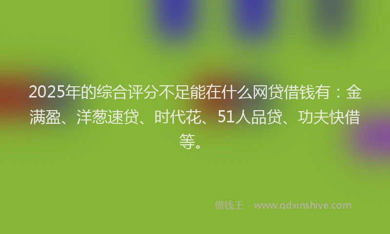 2025年的综合评分不足能在什么网贷借钱有：金满盈、洋葱速贷、时代花、51人品贷、功夫快借等。