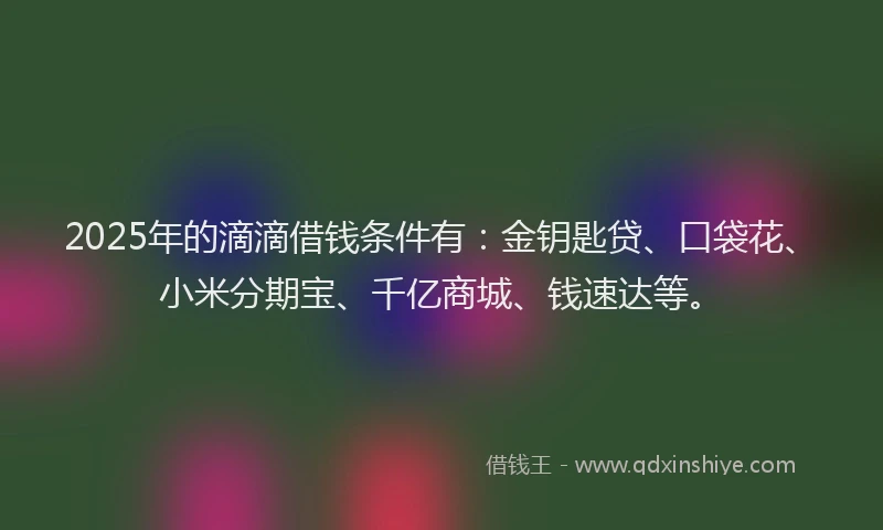 2025年的滴滴借钱条件有：金钥匙贷、口袋花、小米分期宝、千亿商城、钱速达等。