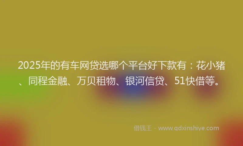 2025年的有车网贷选哪个平台好下款有：花小猪、同程金融、万贝租物、银河信贷、51快借等。