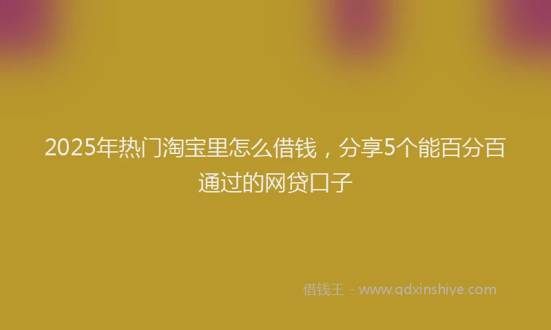 2025年热门淘宝里怎么借钱，分享5个能百分百通过的网贷口子