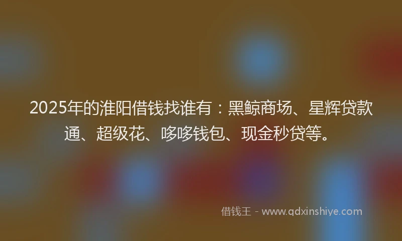 2025年的淮阳借钱找谁有：黑鲸商场、星辉贷款通、超级花、哆哆钱包、现金秒贷等。