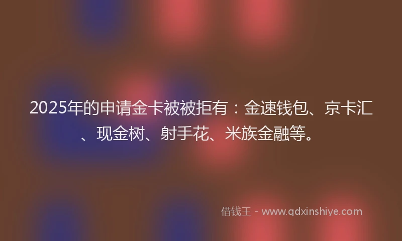 2025年的申请金卡被被拒有：金速钱包、京卡汇、现金树、射手花、米族金融等。