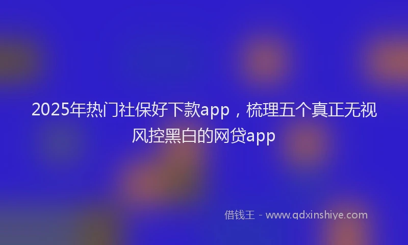2025年热门社保好下款app，梳理五个真正无视风控黑白的网贷app