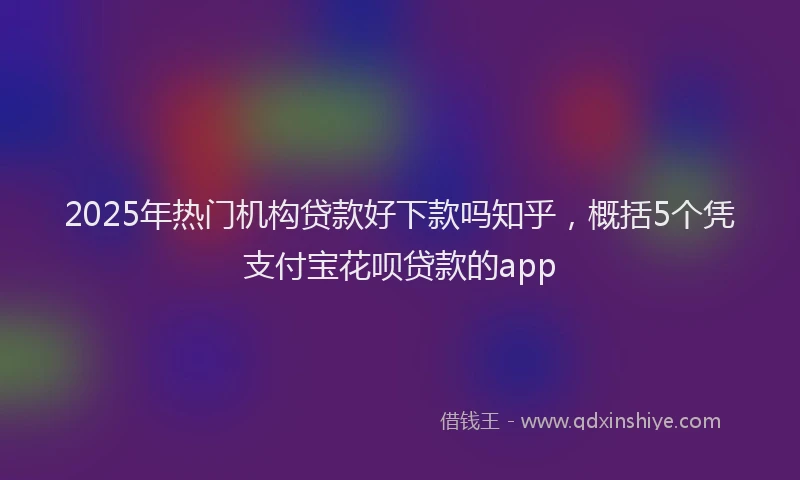 2025年热门机构贷款好下款吗知乎，概括5个凭支付宝花呗贷款的app
