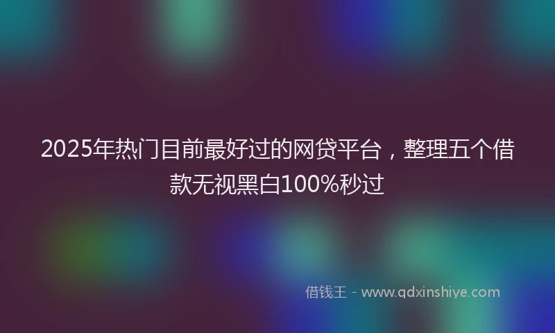 2025年热门目前最好过的网贷平台，整理五个借款无视黑白100%秒过