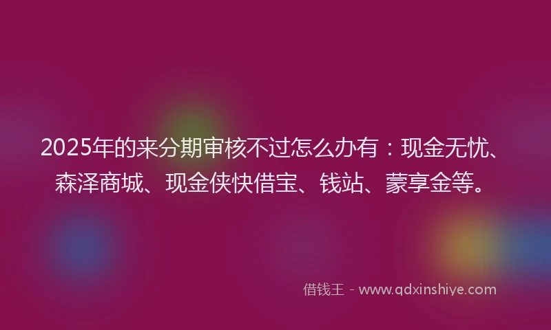2025年的来分期审核不过怎么办有：现金无忧、森泽商城、现金侠快借宝、钱站、蒙享金等。