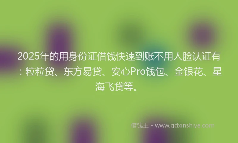 2025年的用身份证借钱快速到账不用人脸认证有：粒粒贷、东方易贷、安心Pro钱包、金银花、星海飞贷等。