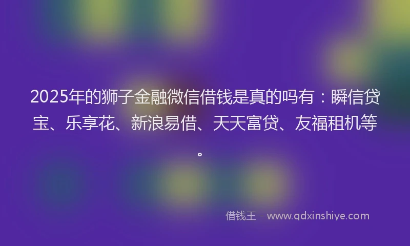 2025年的狮子金融微信借钱是真的吗有：瞬信贷宝、乐享花、新浪易借、天天富贷、友福租机等。