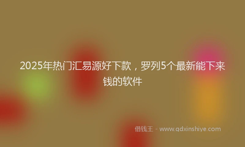 2025年热门汇易源好下款，罗列5个最新能下来钱的软件