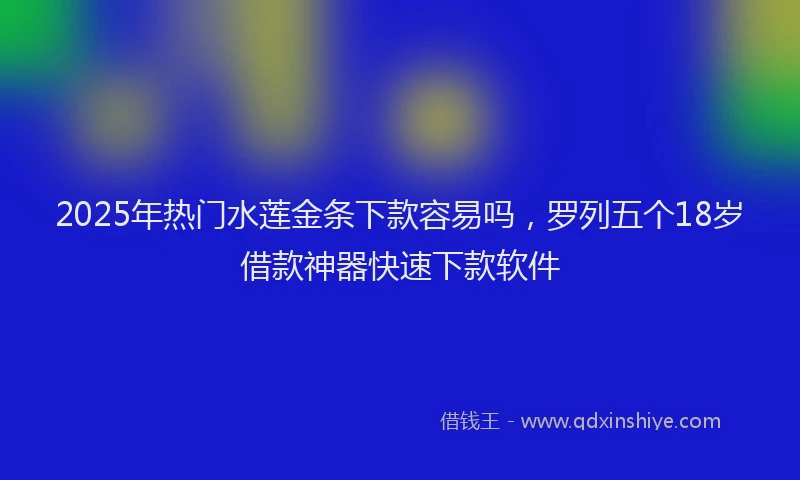 2025年热门水莲金条下款容易吗，罗列五个18岁借款神器快速下款软件