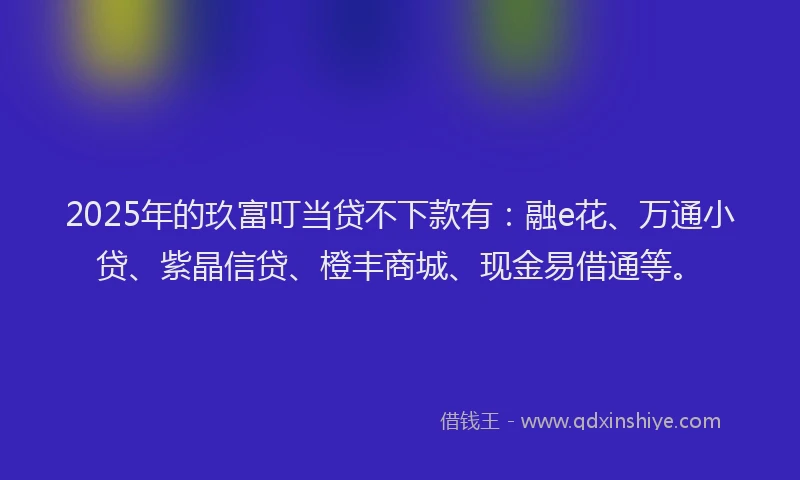 2025年的玖富叮当贷不下款有：融e花、万通小贷、紫晶信贷、橙丰商城、现金易借通等。