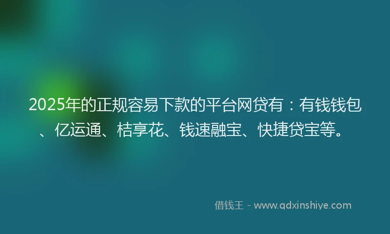 2025年的正规容易下款的平台网贷有：有钱钱包、亿运通、桔享花、钱速融宝、快捷贷宝等。