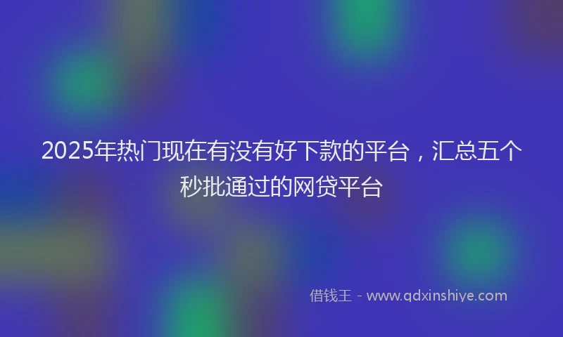 2025年热门现在有没有好下款的平台，汇总五个秒批通过的网贷平台