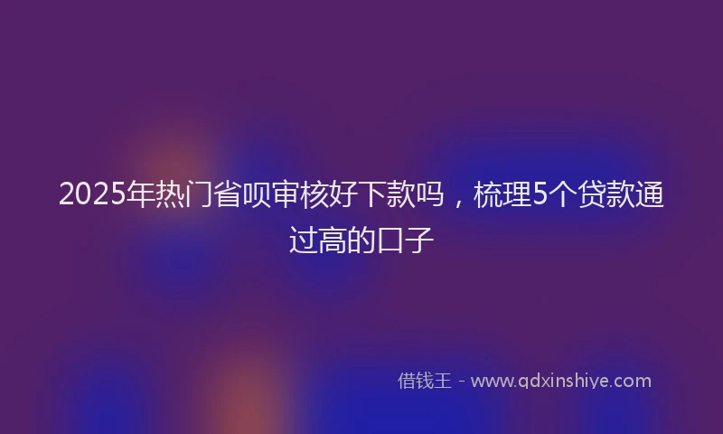 2025年热门省呗审核好下款吗，梳理5个贷款通过高的口子
