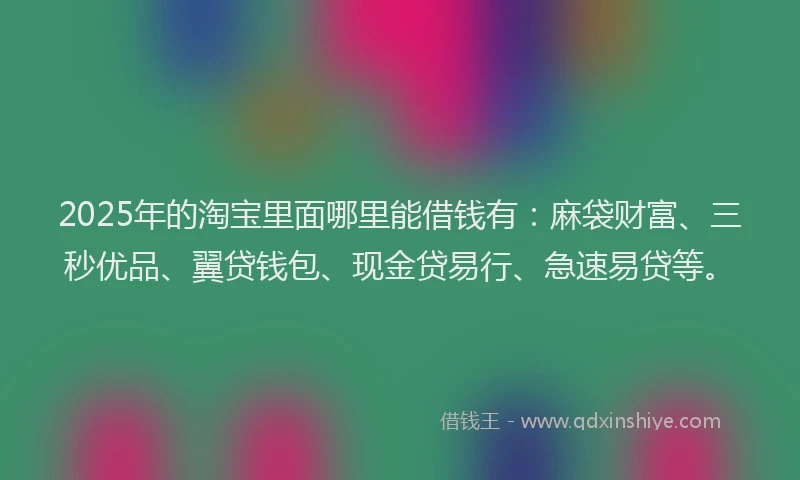 2025年的淘宝里面哪里能借钱有：麻袋财富、三秒优品、翼贷钱包、现金贷易行、急速易贷等。