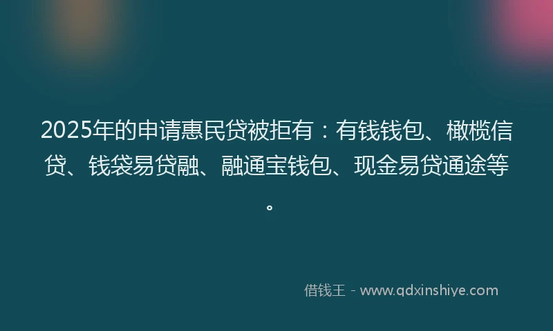2025年的申请惠民贷被拒有：有钱钱包、橄榄信贷、钱袋易贷融、融通宝钱包、现金易贷通途等。