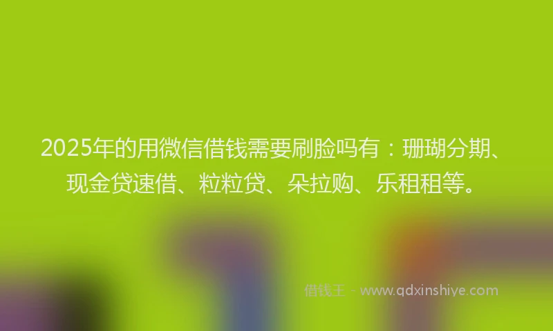 2025年的用微信借钱需要刷脸吗有：珊瑚分期、现金贷速借、粒粒贷、朵拉购、乐租租等。