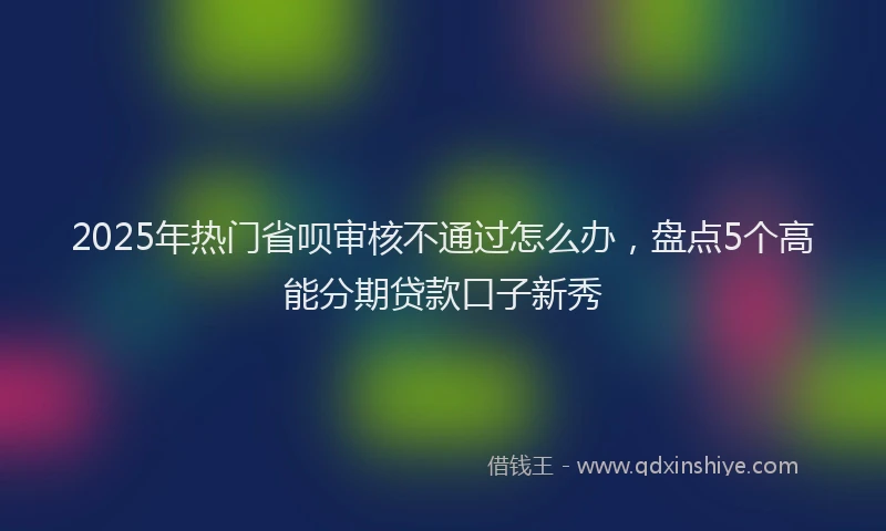 2025年热门省呗审核不通过怎么办，盘点5个高能分期贷款口子新秀