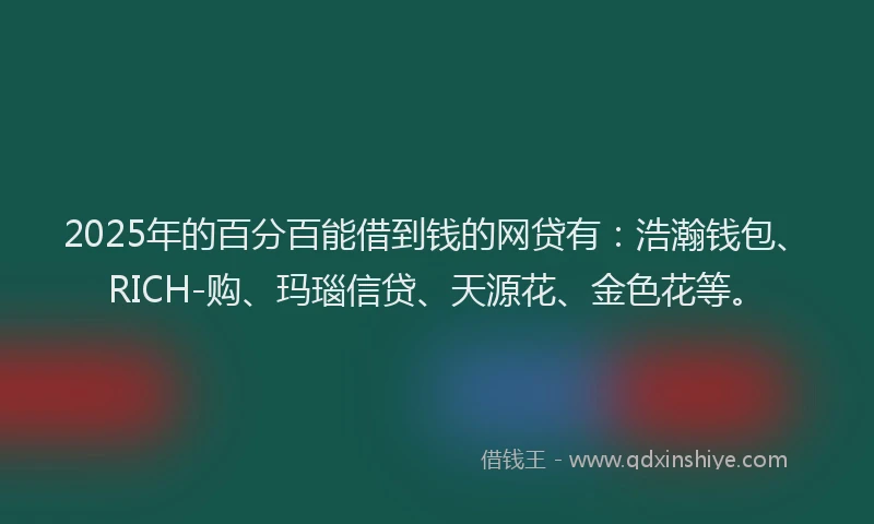 2025年的百分百能借到钱的网贷有：浩瀚钱包、RICH-购、玛瑙信贷、天源花、金色花等。