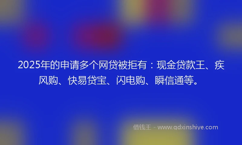 2025年的申请多个网贷被拒有：现金贷款王、疾风购、快易贷宝、闪电购、瞬信通等。
