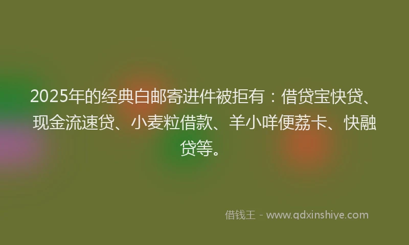2025年的经典白邮寄进件被拒有：借贷宝快贷、现金流速贷、小麦粒借款、羊小咩便荔卡、快融贷等。
