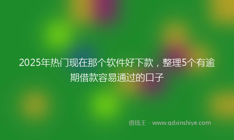2025年热门现在那个软件好下款，整理5个有逾期借款容易通过的口子