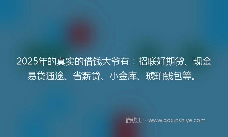 2025年的真实的借钱大爷有：招联好期贷、现金易贷通途、省薪贷、小金库、琥珀钱包等。